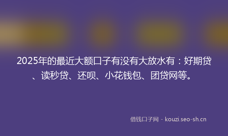 2025年的最近大额口子有没有大放水有：好期贷、读秒贷、还呗、小花钱包、团贷网等。