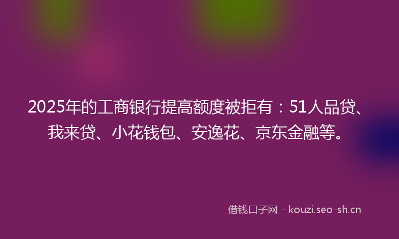 2025年的工商银行提高额度被拒有：51人品贷、我来贷、小花钱包、安逸花、京东金融等。