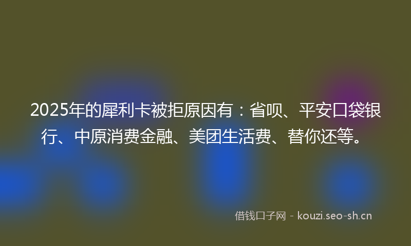 2025年的犀利卡被拒原因有：省呗、平安口袋银行、中原消费金融、美团生活费、替你还等。