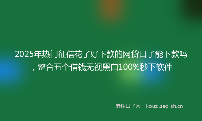 2025年热门征信花了好下款的网贷口子能下款吗,整合五个借钱无视黑白100%秒下软件