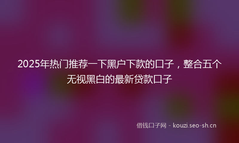 2025年热门推荐一下黑户下款的口子,整合五个无视黑白的最新贷款口子