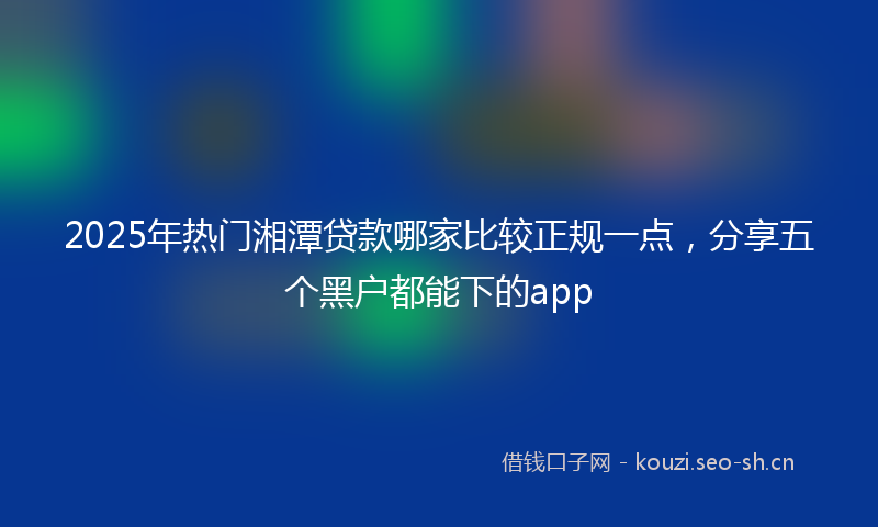 2025年热门湘潭贷款哪家比较正规一点，分享五个黑户都能下的app