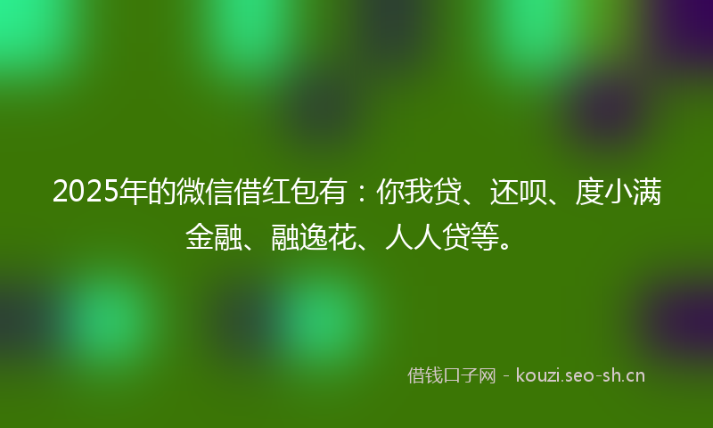 2025年的微信借红包有：你我贷、还呗、度小满金融、融逸花、人人贷等。