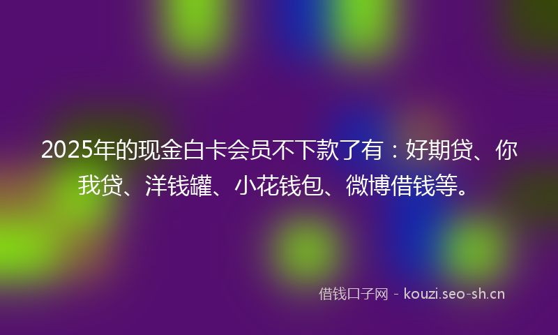 2025年的现金白卡会员不下款了有：好期贷、你我贷、洋钱罐、小花钱包、微博借钱等。