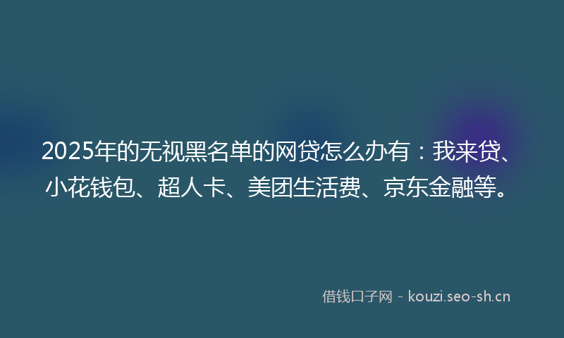 2025年的无视黑名单的网贷怎么办有：我来贷、小花钱包、超人卡、美团生活费、京东金融等。