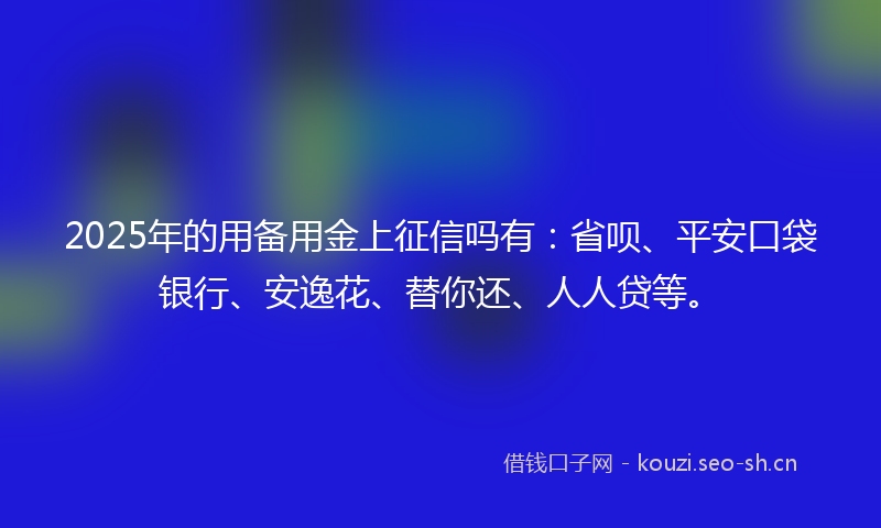 2025年的用备用金上征信吗有：省呗、平安口袋银行、安逸花、替你还、人人贷等。