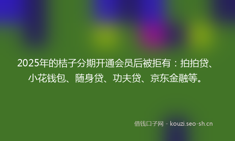 2025年的桔子分期开通会员后被拒有：拍拍贷、小花钱包、随身贷、功夫贷、京东金融等。