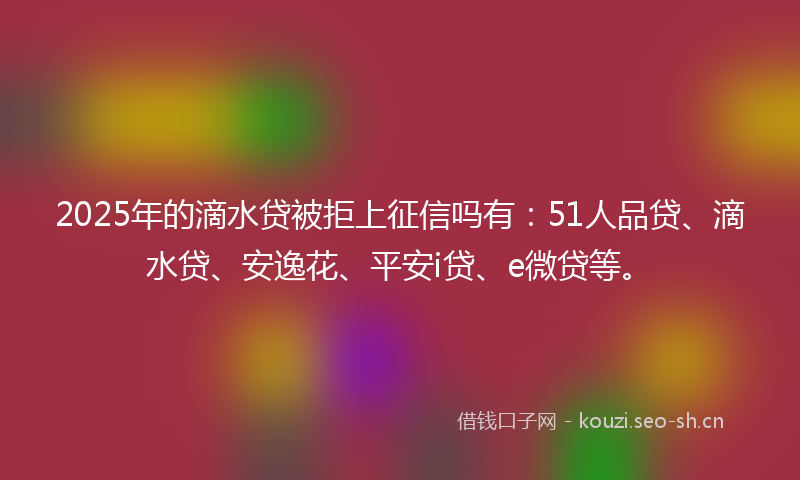 2025年的滴水贷被拒上征信吗有：51人品贷、滴水贷、安逸花、平安i贷、e微贷等。
