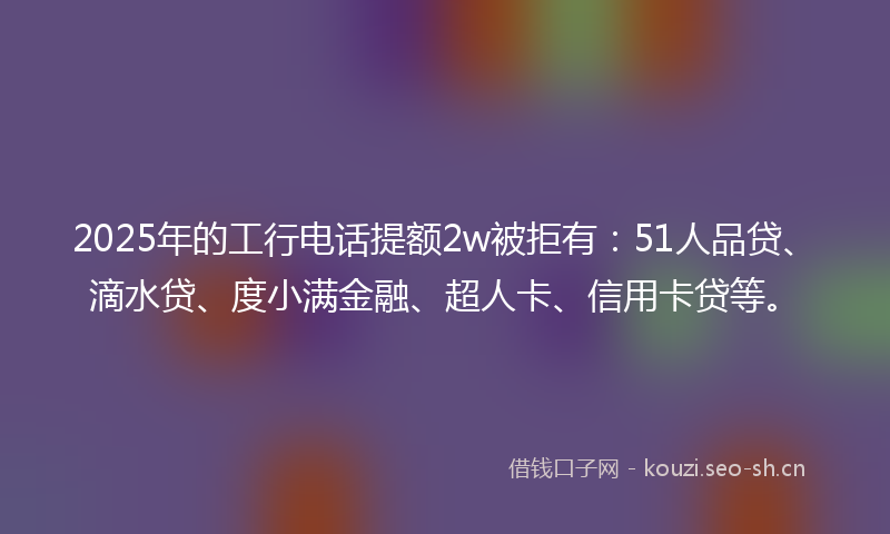 2025年的工行电话提额2w被拒有：51人品贷、滴水贷、度小满金融、超人卡、信用卡贷等。