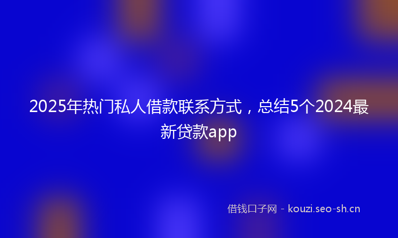 2025年热门私人借款联系方式,总结5个2024最新贷款app