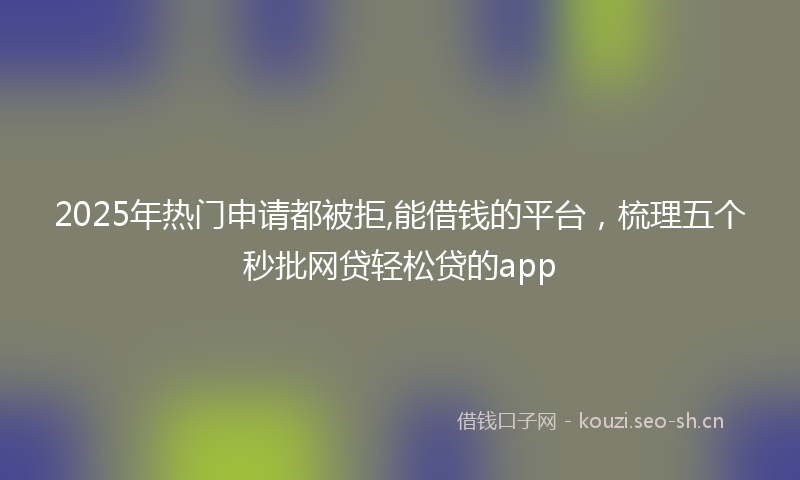 2025年热门申请都被拒,能借钱的平台，梳理五个秒批网贷轻松贷的app