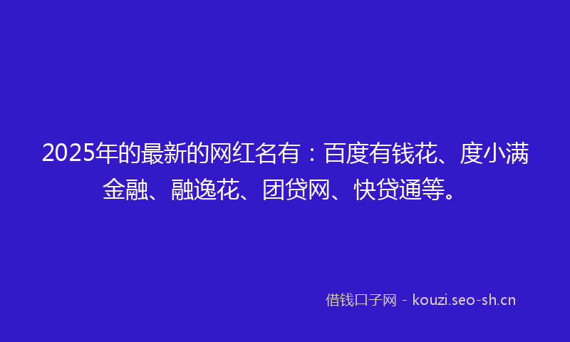 2025年的最新的网红名有：百度有钱花、度小满金融、融逸花、团贷网、快贷通等。