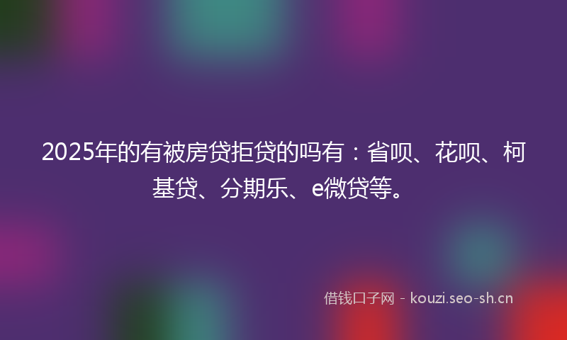 2025年的有被房贷拒贷的吗有：省呗、花呗、柯基贷、分期乐、e微贷等。
