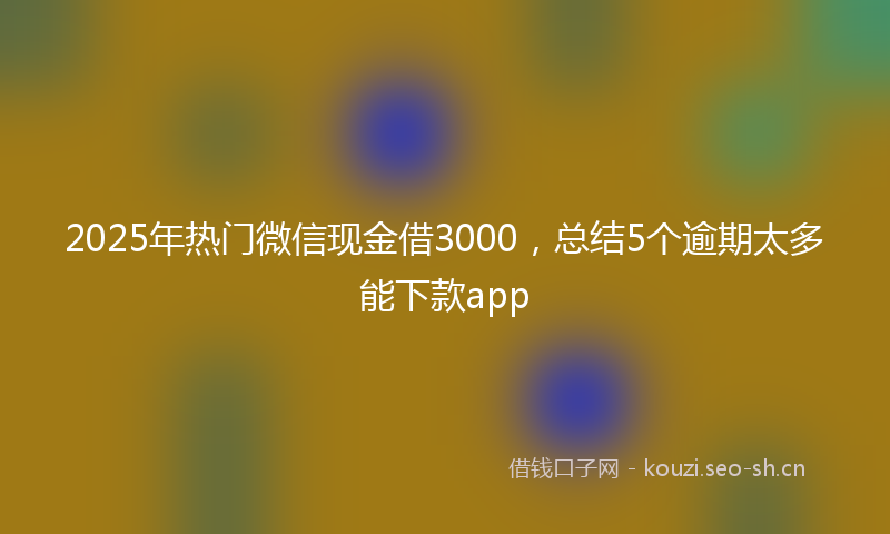 2025年热门微信现金借3000，总结5个逾期太多能下款app