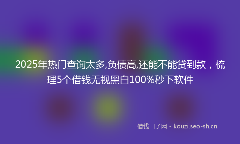 2025年热门查询太多,负债高,还能不能贷到款，梳理5个借钱无视黑白100%秒下软件