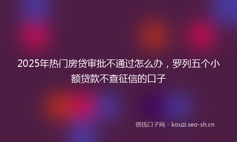 2025年热门房贷审批不通过怎么办，罗列五个小额贷款不查征信的口子