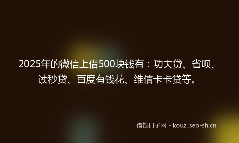 2025年的微信上借500块钱有：功夫贷、省呗、读秒贷、百度有钱花、维信卡卡贷等。