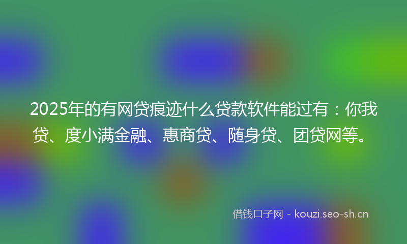 2025年的有网贷痕迹什么贷款软件能过有：你我贷、度小满金融、惠商贷、随身贷、团贷网等。