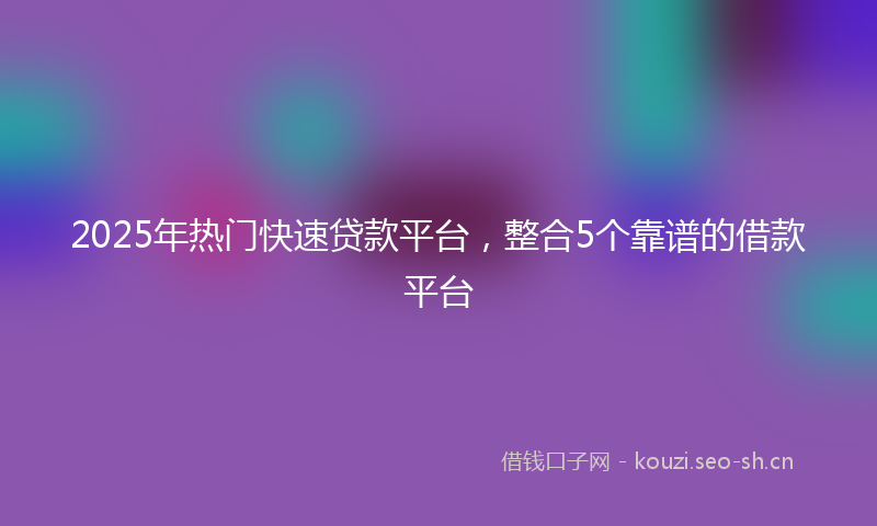 2025年热门快速贷款平台，整合5个靠谱的借款平台