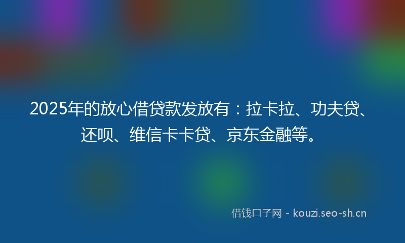 2025年的放心借贷款发放有：拉卡拉、功夫贷、还呗、维信卡卡贷、京东金融等。