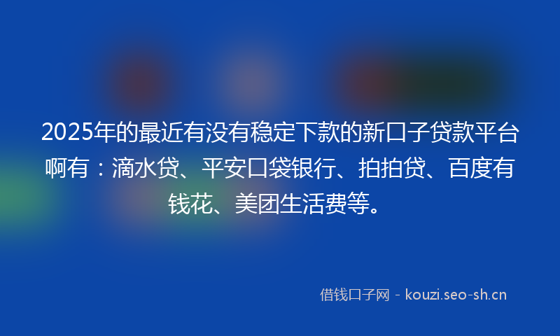 2025年的最近有没有稳定下款的新口子贷款平台啊有：滴水贷、平安口袋银行、拍拍贷、百度有钱花、美团生活费等。