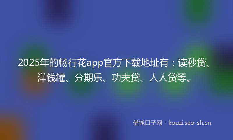 2025年的畅行花app官方下载地址有：读秒贷、洋钱罐、分期乐、功夫贷、人人贷等。