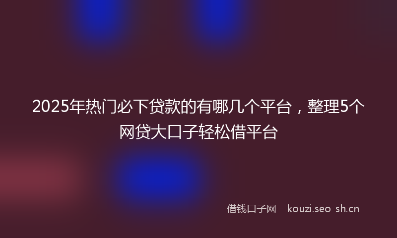 2025年热门必下贷款的有哪几个平台，整理5个网贷大口子轻松借平台