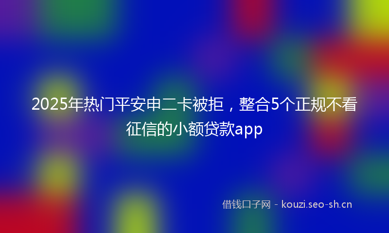 2025年热门平安申二卡被拒，整合5个正规不看征信的小额贷款app