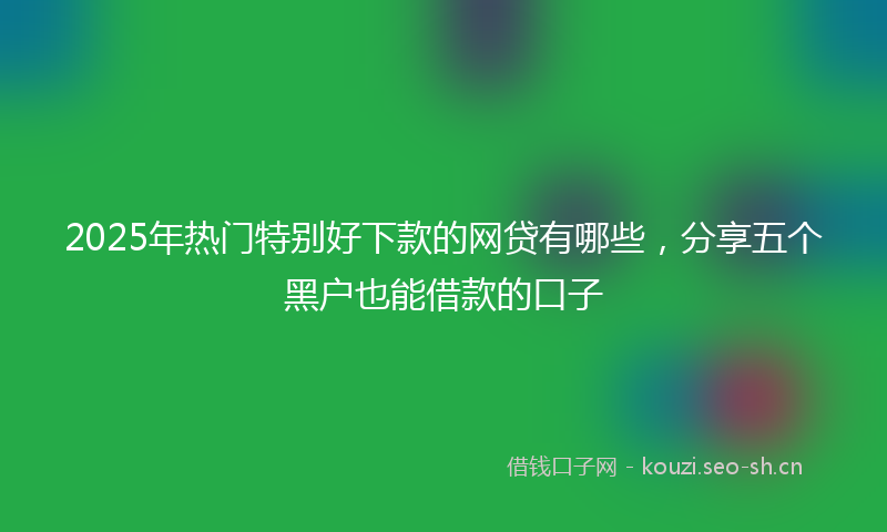 2025年热门特别好下款的网贷有哪些，分享五个黑户也能借款的口子