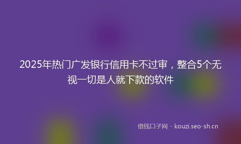 2025年热门广发银行信用卡不过审,整合5个无视一切是人就下款的软件