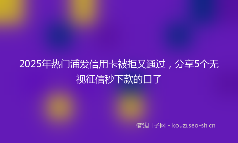 2025年热门浦发信用卡被拒又通过，分享5个无视征信秒下款的口子