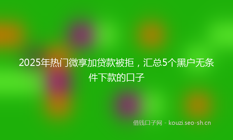 2025年热门微享加贷款被拒，汇总5个黑户无条件下款的口子