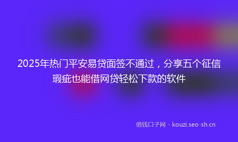 2025年热门平安易贷面签不通过，分享五个征信瑕疵也能借网贷轻松下款的软件