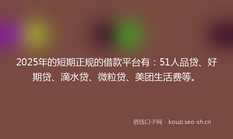 2025年的短期正规的借款平台有：51人品贷、好期贷、滴水贷、微粒贷、美团生活费等。