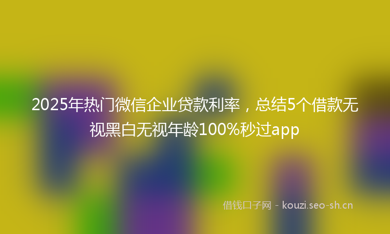 2025年热门微信企业贷款利率，总结5个借款无视黑白无视年龄100%秒过app