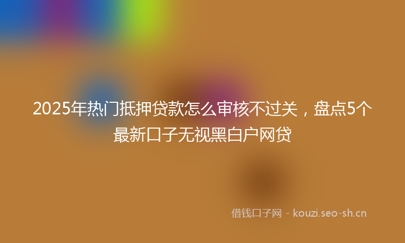 2025年热门抵押贷款怎么审核不过关，盘点5个最新口子无视黑白户网贷