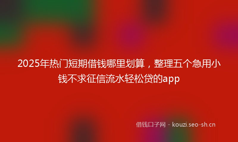 2025年热门短期借钱哪里划算，整理五个急用小钱不求征信流水轻松贷的app
