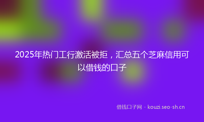 2025年热门工行激活被拒，汇总五个芝麻信用可以借钱的口子