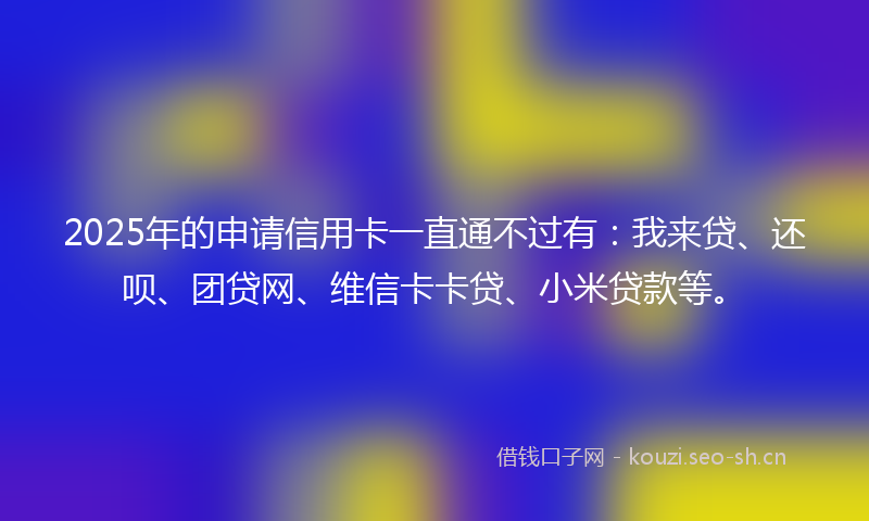 2025年的申请信用卡一直通不过有：我来贷、还呗、团贷网、维信卡卡贷、小米贷款等。