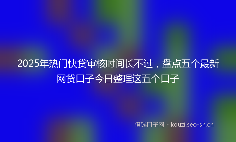 2025年热门快贷审核时间长不过，盘点五个最新网贷口子今日整理这五个口子