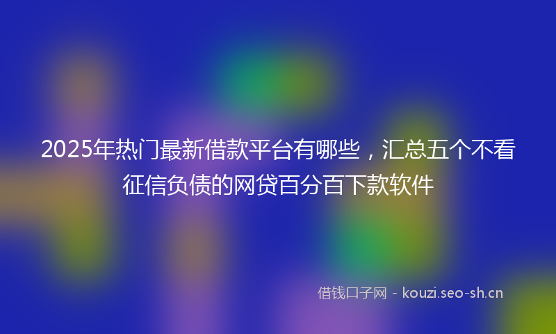2025年热门最新借款平台有哪些，汇总五个不看征信负债的网贷百分百下款软件