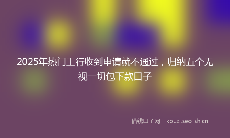 2025年热门工行收到申请就不通过，归纳五个无视一切包下款口子