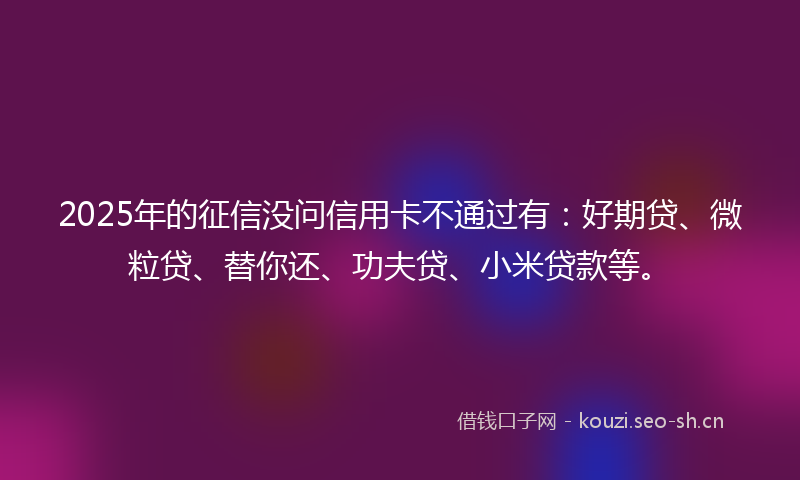 2025年的征信没问信用卡不通过有：好期贷、微粒贷、替你还、功夫贷、小米贷款等。