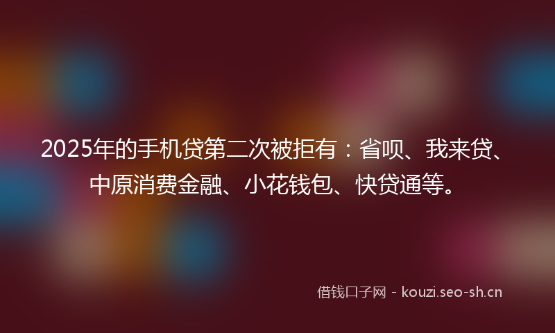 2025年的手机贷第二次被拒有：省呗、我来贷、中原消费金融、小花钱包、快贷通等。