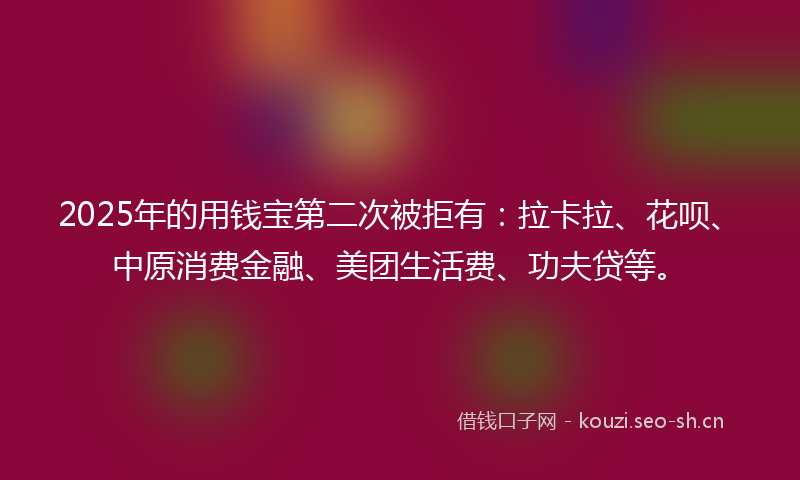 2025年的用钱宝第二次被拒有：拉卡拉、花呗、中原消费金融、美团生活费、功夫贷等。