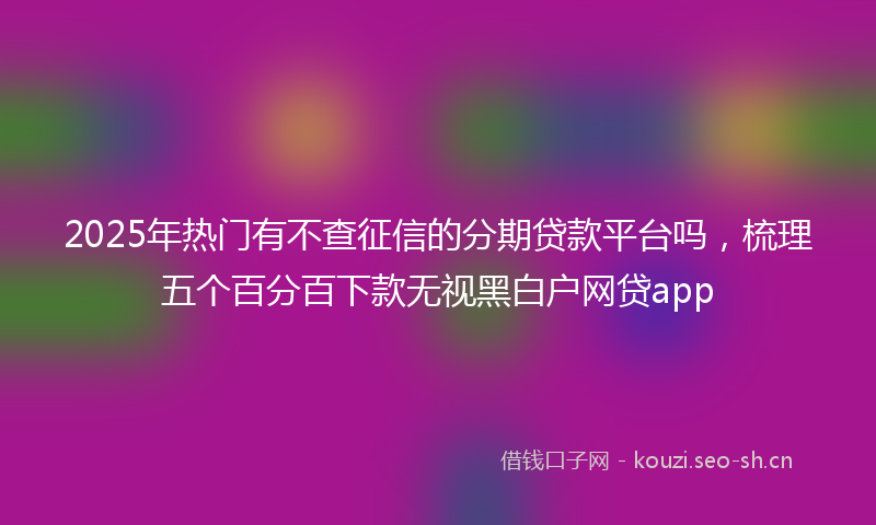 2025年热门有不查征信的分期贷款平台吗，梳理五个百分百下款无视黑白户网贷app