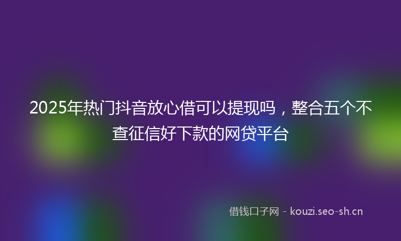 2025年热门抖音放心借可以提现吗，整合五个不查征信好下款的网贷平台