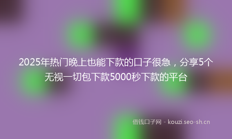 2025年热门晚上也能下款的口子很急，分享5个无视一切包下款5000秒下款的平台