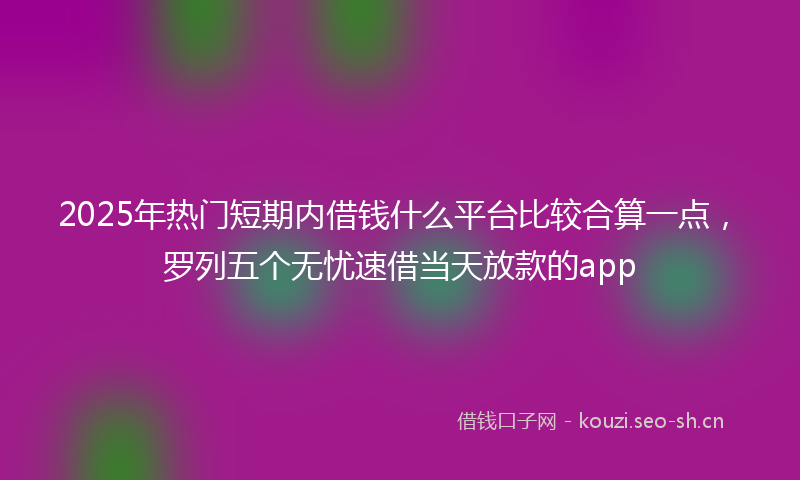 2025年热门短期内借钱什么平台比较合算一点，罗列五个无忧速借当天放款的app