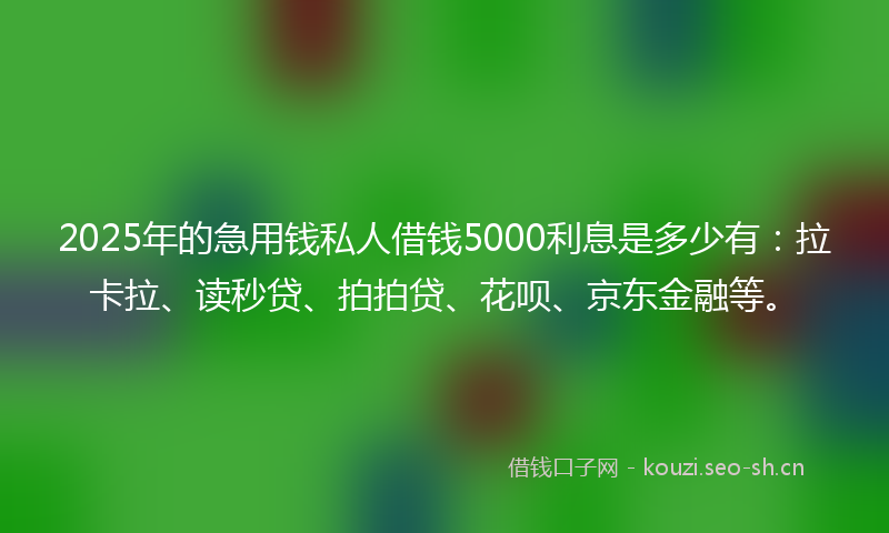 2025年的急用钱私人借钱5000利息是多少有：拉卡拉、读秒贷、拍拍贷、花呗、京东金融等。
